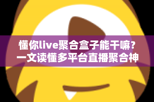 懂你live聚合盒子能干嘛?一文读懂多平台直播聚合神器的功能与价值 懂你live聚合盒子能干嘛?一文读懂多平台直播聚合神器的功能与价值