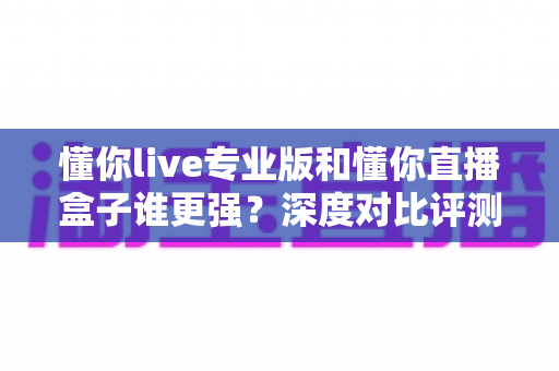 懂你live专业版和懂你直播盒子谁更强？深度对比评测与选购全指南