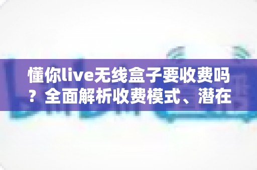 懂你live无线盒子要收费吗?全面解析收费模式、潜在费用与避坑指南 懂你live无线盒子要收费吗?全面解析收费模式、潜在费用与避坑指南