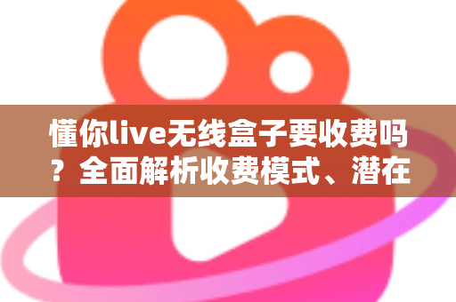 懂你live无线盒子要收费吗?全面解析收费模式、潜在费用与避坑指南 懂你live无线盒子要收费吗?全面解析收费模式、潜在费用与避坑指南