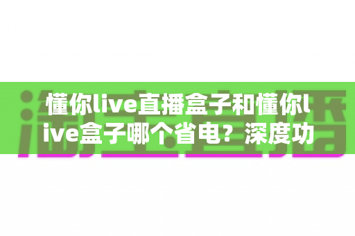 懂你live直播盒子和懂你live盒子哪个省电？深度功耗对比与省电选购全攻略