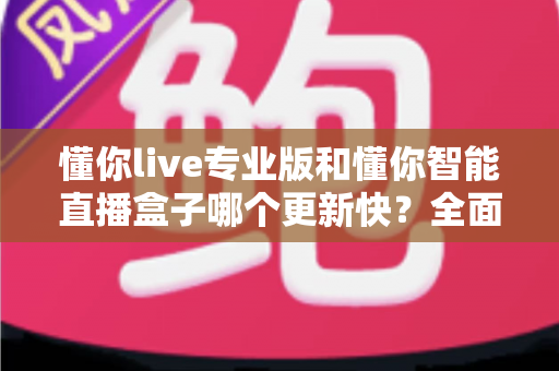 懂你live专业版和懂你智能直播盒子哪个更新快？全面对比解析帮你选对直播工具