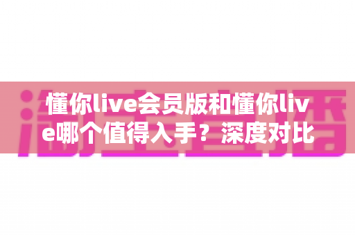 懂你live会员版和懂你live哪个值得入手?深度对比分析助你理性选择不踩坑 懂你live会员版和懂你live哪个值得入手?深度对比分析助你理性选择不踩坑