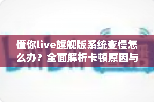 懂你live旗舰版系统变慢怎么办?全面解析卡顿原因与高效优化技巧全攻略 懂你live旗舰版系统变慢怎么办?全面解析卡顿原因与高效优化技巧全攻略
