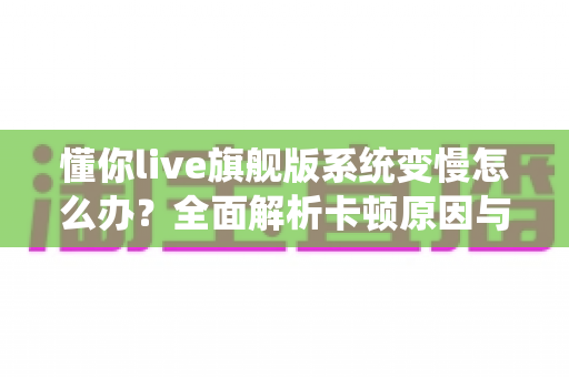 懂你live旗舰版系统变慢怎么办?全面解析卡顿原因与高效优化技巧全攻略 懂你live旗舰版系统变慢怎么办?全面解析卡顿原因与高效优化技巧全攻略