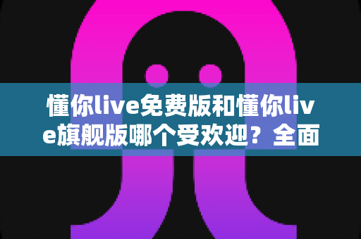 懂你live免费版和懂你live旗舰版哪个受欢迎?全面对比解析助你做出明智选择 懂你live免费版和懂你live旗舰版哪个受欢迎?全面对比解析助你做出明智选择