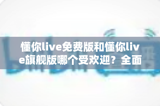 懂你live免费版和懂你live旗舰版哪个受欢迎?全面对比解析助你做出明智选择 懂你live免费版和懂你live旗舰版哪个受欢迎?全面对比解析助你做出明智选择