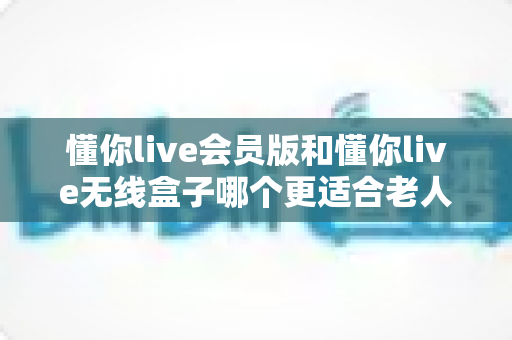 懂你live会员版和懂你live无线盒子哪个更适合老人用？一文读懂长辈娱乐设备的最佳选择