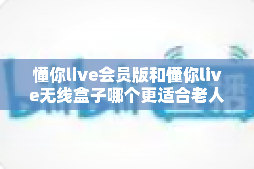 懂你live会员版和懂你live无线盒子哪个更适合老人用？一文读懂长辈娱乐设备的最佳选择