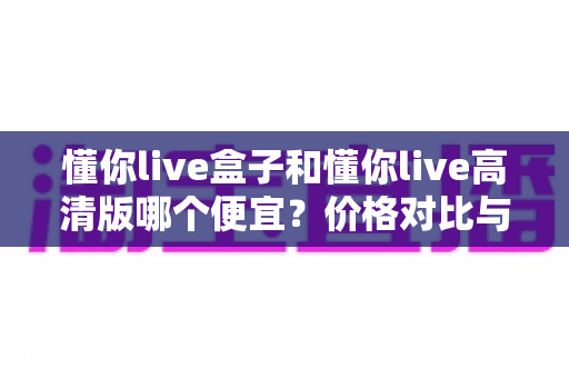 懂你live盒子和懂你live高清版哪个便宜?价格对比与选购省钱全指南 懂你live盒子和懂你live高清版哪个便宜?价格对比与选购省钱全指南