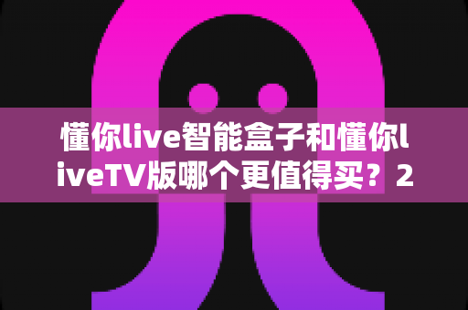 懂你live智能盒子和懂你liveTV版哪个更值得买？2025深度对比评测助你选对不选贵