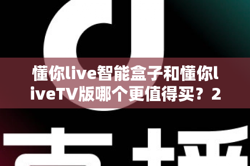 懂你live智能盒子和懂你liveTV版哪个更值得买？2025深度对比评测助你选对不选贵