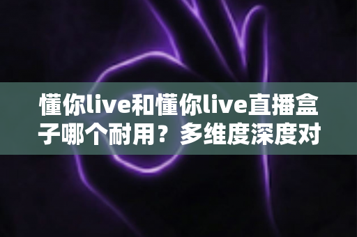 懂你live和懂你live直播盒子哪个耐用?多维度深度对比解析与选购指南 懂你live和懂你live直播盒子哪个耐用?多维度深度对比解析与选购指南