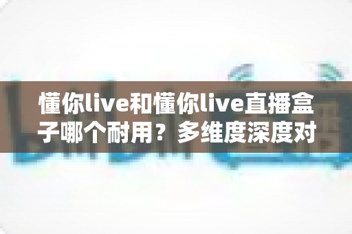 懂你live和懂你live直播盒子哪个耐用?多维度深度对比解析与选购指南 懂你live和懂你live直播盒子哪个耐用?多维度深度对比解析与选购指南