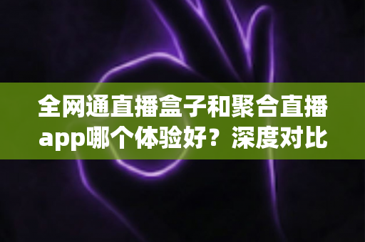 全网通直播盒子和聚合直播app哪个体验好？深度对比帮你选出最适合的观影方案