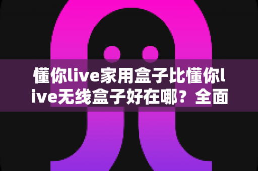 懂你live家用盒子比懂你live无线盒子好在哪?全面对比解析家用盒子的六大核心优势,帮你做出最明智的选购决策 懂你live家用盒子比懂你live无线盒子好在哪?全面对比解析家用盒子的六大核心优势,帮你做出最明智的选购决策