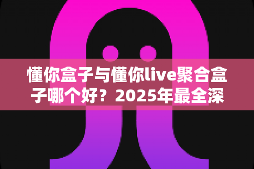 懂你盒子与懂你live聚合盒子哪个好?2025年最全深度对比测评帮你一次选对 懂你盒子与懂你live聚合盒子哪个好?2025年最全深度对比测评帮你一次选对