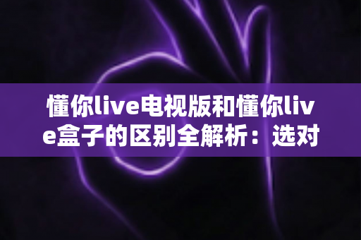懂你live电视版和懂你live盒子的区别全解析:选对版本让大屏观影体验翻倍 懂你live电视版和懂你live盒子的区别全解析:选对版本让大屏观影体验翻倍