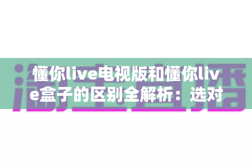 懂你live电视版和懂你live盒子的区别全解析:选对版本让大屏观影体验翻倍 懂你live电视版和懂你live盒子的区别全解析:选对版本让大屏观影体验翻倍