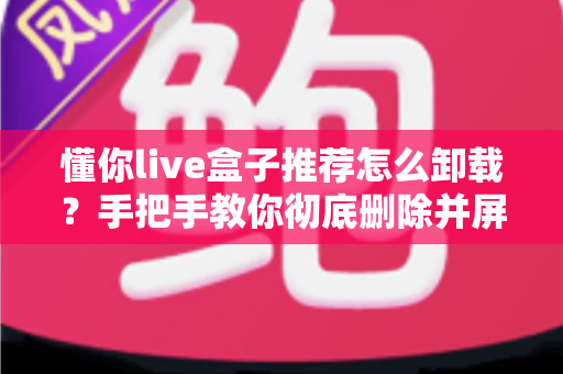 懂你live盒子推荐怎么卸载？手把手教你彻底删除并屏蔽推荐弹窗的完整教程