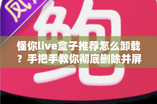 懂你live盒子推荐怎么卸载？手把手教你彻底删除并屏蔽推荐弹窗的完整教程