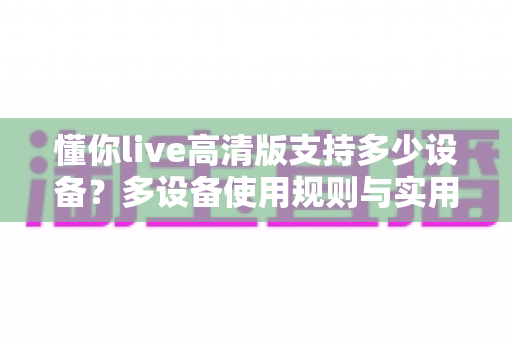 懂你live高清版支持多少设备?多设备使用规则与实用指南全面解析 懂你live高清版支持多少设备?多设备使用规则与实用指南全面解析