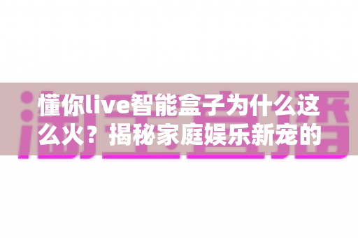 懂你live智能盒子为什么这么火？揭秘家庭娱乐新宠的爆红密码与选购指南