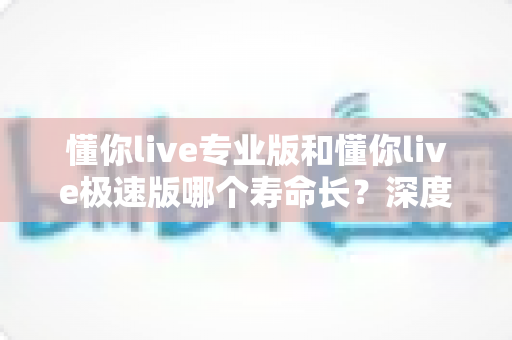 懂你live专业版和懂你live极速版哪个寿命长？深度解析版本差异与持久度对比