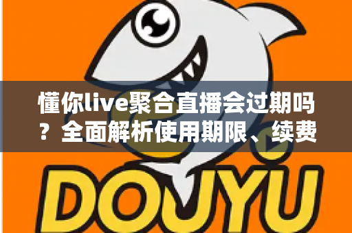 懂你live聚合直播会过期吗?全面解析使用期限、续费方法与避坑指南 懂你live聚合直播会过期吗?全面解析使用期限、续费方法与避坑指南