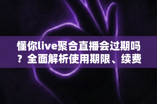 懂你live聚合直播会过期吗?全面解析使用期限、续费方法与避坑指南 懂你live聚合直播会过期吗?全面解析使用期限、续费方法与避坑指南
