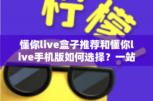 懂你live盒子推荐和懂你live手机版如何选择？一站式选购指南助你轻松上手