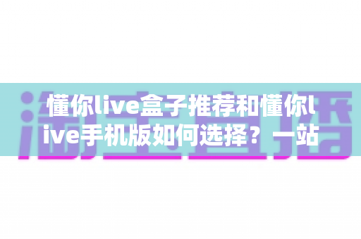 懂你live盒子推荐和懂你live手机版如何选择？一站式选购指南助你轻松上手