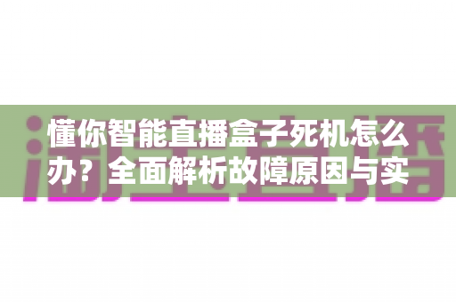 懂你智能直播盒子死机怎么办?全面解析故障原因与实用解决方案指南 懂你智能直播盒子死机怎么办?全面解析故障原因与实用解决方案指南