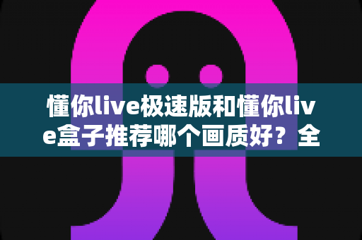 懂你live极速版和懂你live盒子推荐哪个画质好?全面对比解析帮你选出更清晰的观看方案 懂你live极速版和懂你live盒子推荐哪个画质好?全面对比解析帮你选出更清晰的观看方案