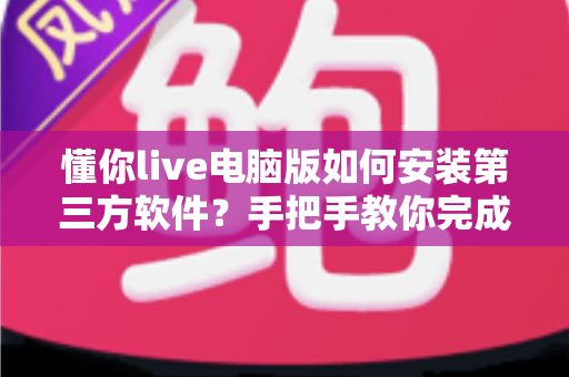 懂你live电脑版如何安装第三方软件？手把手教你完成安装的全流程实用指南