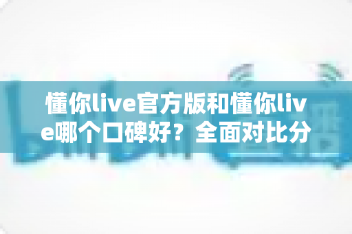 懂你live官方版和懂你live哪个口碑好？全面对比分析与用户选择指南