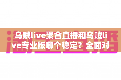 乌贼live聚合直播和乌贼live专业版哪个稳定？全面对比解析帮你选出最适合自己的版本