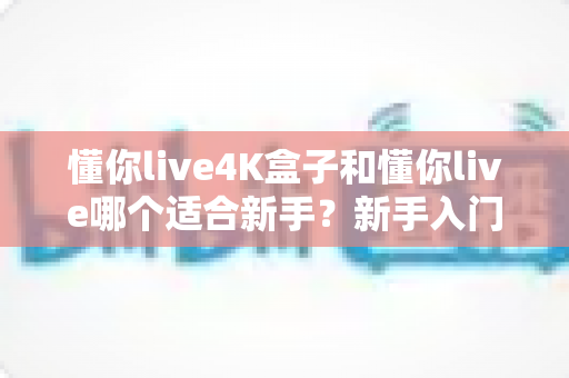 懂你live4K盒子和懂你live哪个适合新手？新手入门选购全攻略与深度对比指南