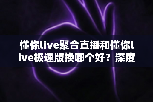 懂你live聚合直播和懂你live极速版换哪个好？深度对比评测助你选出最适合的版本