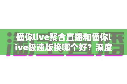 懂你live聚合直播和懂你live极速版换哪个好？深度对比评测助你选出最适合的版本