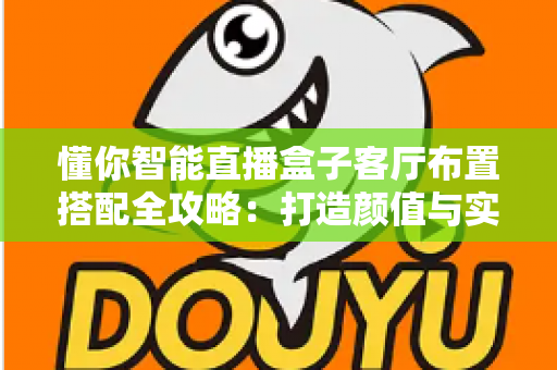 懂你智能直播盒子客厅布置搭配全攻略:打造颜值与实用并存的智慧客厅 懂你智能直播盒子客厅布置搭配全攻略:打造颜值与实用并存的智慧客厅
