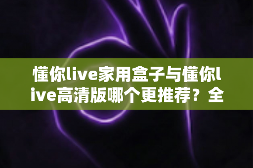 懂你live家用盒子与懂你live高清版哪个更推荐?全维度深度对比评测,帮你选对不选贵 懂你live家用盒子与懂你live高清版哪个更推荐?全维度深度对比评测,帮你选对不选贵