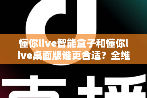 懂你live智能盒子和懂你live桌面版谁更合适?全维度深度对比,帮你一步选对直播神器 懂你live智能盒子和懂你live桌面版谁更合适?全维度深度对比,帮你一步选对直播神器
