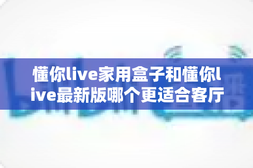 懂你live家用盒子和懂你live最新版哪个更适合客厅?深度对比帮你选出最佳客厅观影方案 懂你live家用盒子和懂你live最新版哪个更适合客厅?深度对比帮你选出最佳客厅观影方案