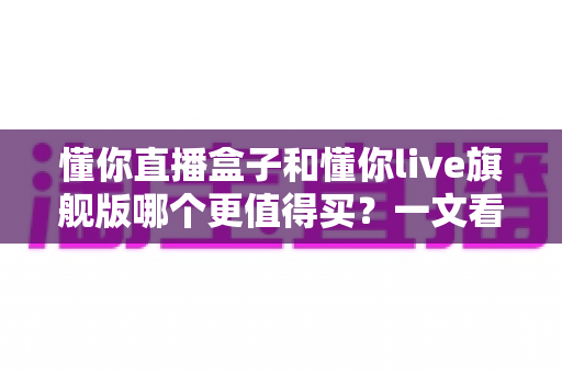 懂你直播盒子和懂你live旗舰版哪个更值得买?一文看懂配置、价格与适用人群,帮你选对不花冤枉钱 懂你直播盒子和懂你live旗舰版哪个更值得买?一文看懂配置、价格与适用人群,帮你选对不花冤枉钱