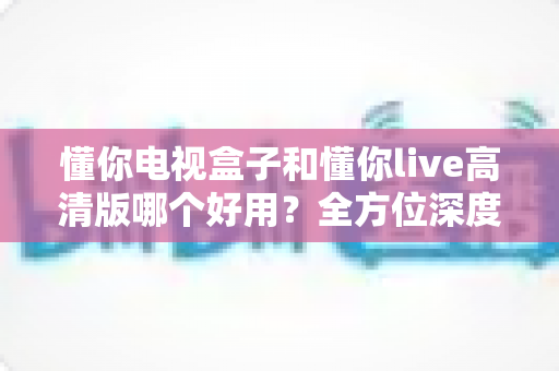 懂你电视盒子和懂你live高清版哪个好用?全方位深度对比评测,看完不再纠结 懂你电视盒子和懂你live高清版哪个好用?全方位深度对比评测,看完不再纠结