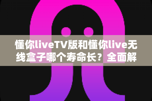 懂你liveTV版和懂你live无线盒子哪个寿命长？全面解析设备使用年限与选购攻略