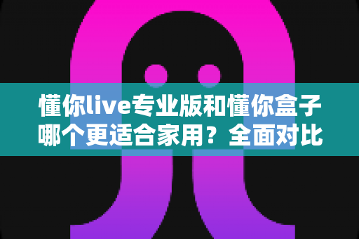 懂你live专业版和懂你盒子哪个更适合家用？全面对比评测与选购指南