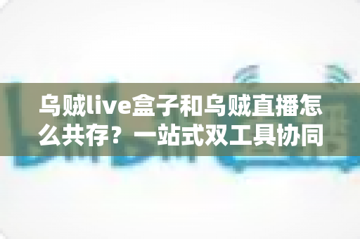 乌贼live盒子和乌贼直播怎么共存？一站式双工具协同使用全攻略与避坑指南