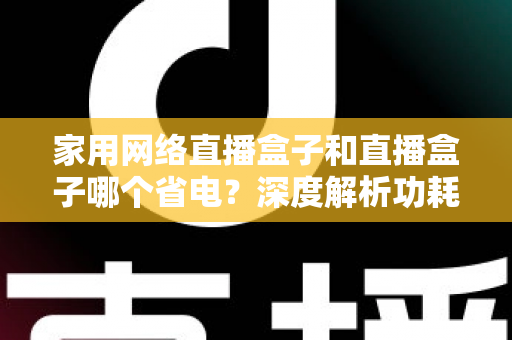 家用网络直播盒子和直播盒子哪个省电?深度解析功耗差异与省电选购全攻略 家用网络直播盒子和直播盒子哪个省电?深度解析功耗差异与省电选购全攻略